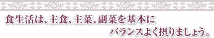 食生活は、主食、主菜、副菜を基本にバランスよく摂りましょう。