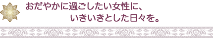 おだやかに過ごしたい女性に、 いきいきとした日々を。